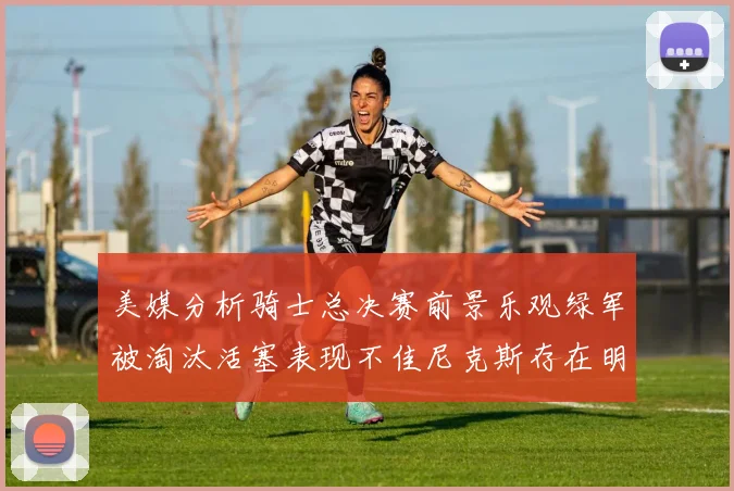 美媒分析骑士总决赛前景乐观绿军被淘汰活塞表现不佳尼克斯存在明显短板