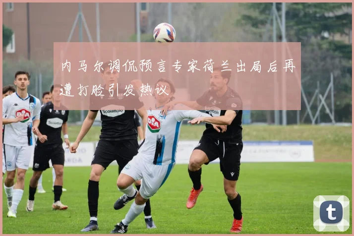 内马尔调侃预言专家荷兰出局后再遭打脸引发热议