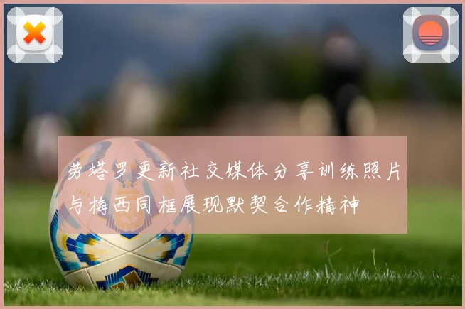 劳塔罗更新社交媒体分享训练照片与梅西同框展现默契合作精神