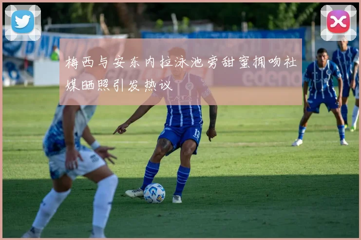梅西与安东内拉泳池旁甜蜜拥吻社媒晒照引发热议