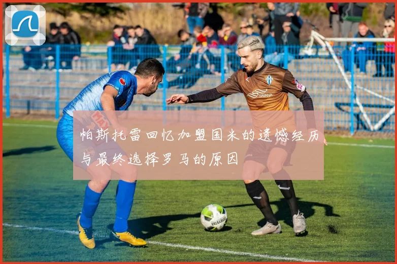 帕斯托雷回忆加盟国米的遗憾经历与最终选择罗马的原因