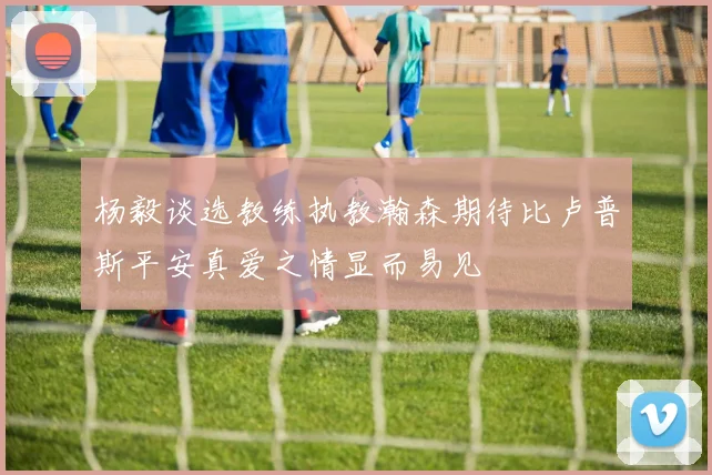 杨毅谈选教练执教瀚森期待比卢普斯平安真爱之情显而易见