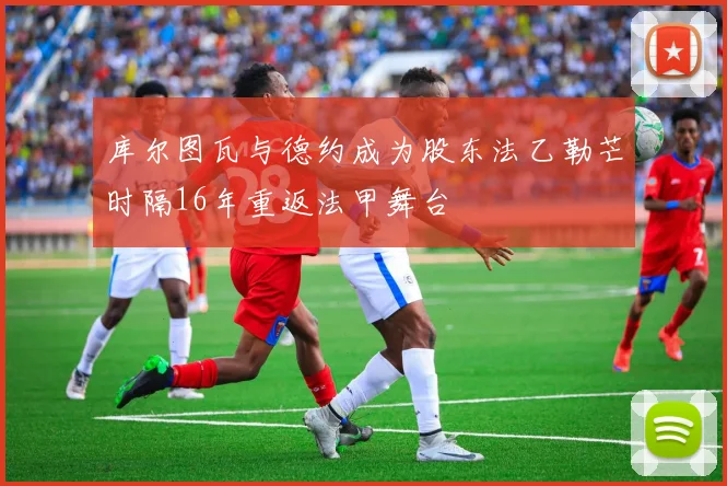 库尔图瓦与德约成为股东法乙勒芒时隔16年重返法甲舞台