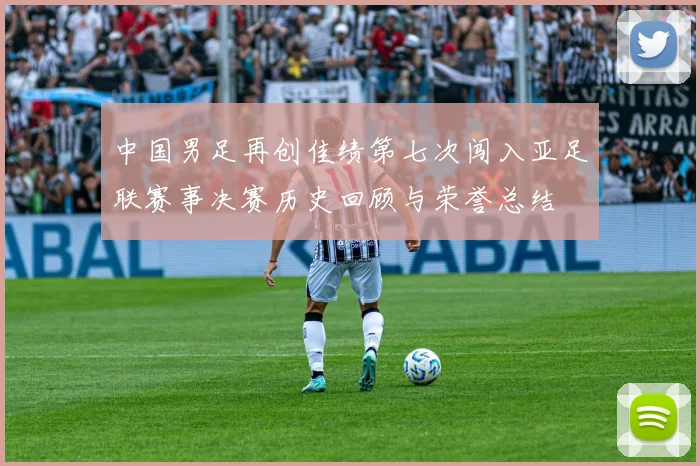 中国男足再创佳绩第七次闯入亚足联赛事决赛历史回顾与荣誉总结