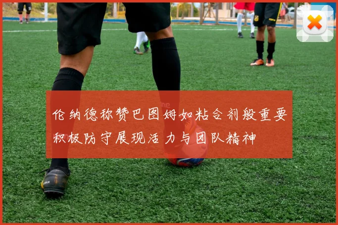 伦纳德称赞巴图姆如粘合剂般重要积极防守展现活力与团队精神