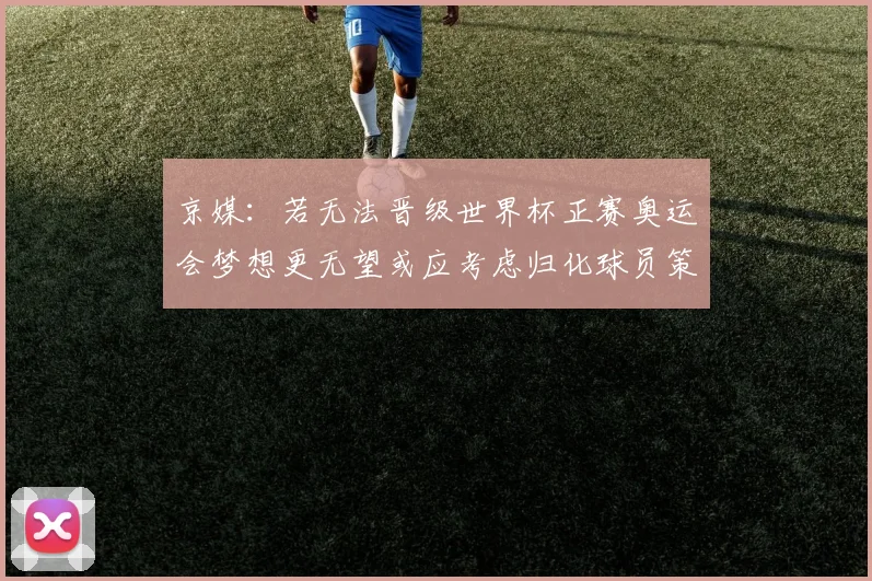 京媒：若无法晋级世界杯正赛奥运会梦想更无望或应考虑归化球员策略