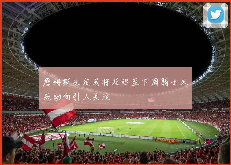 詹姆斯决定或将延迟至下周骑士未来动向引人关注