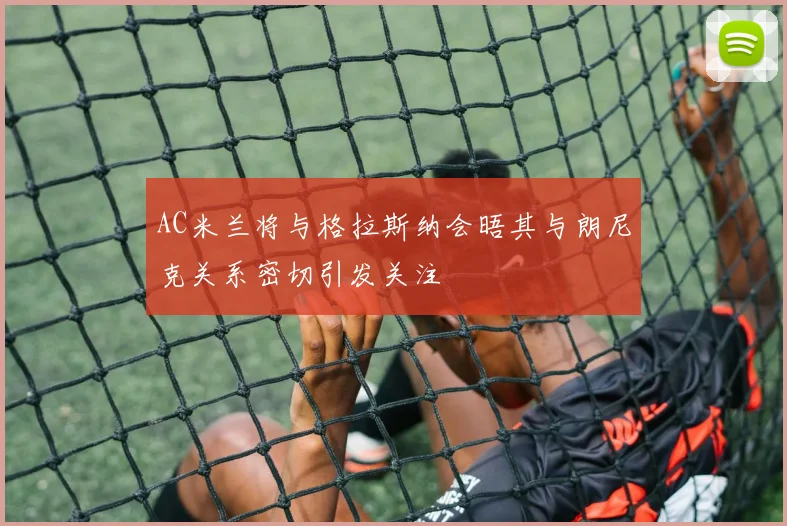 AC米兰将与格拉斯纳会晤其与朗尼克关系密切引发关注