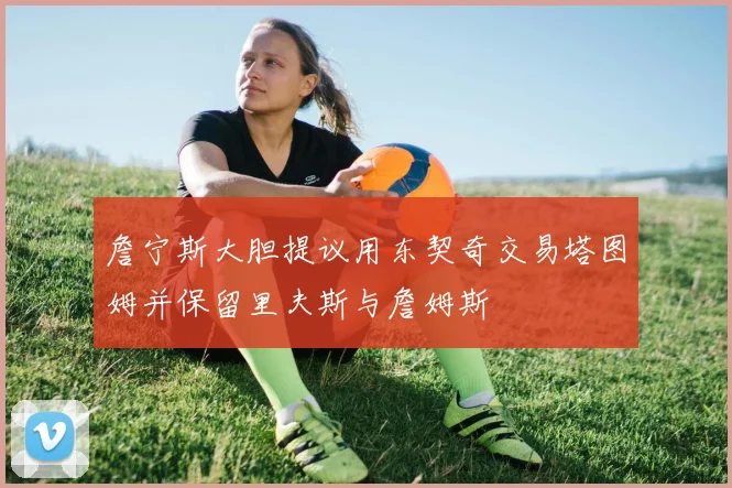 詹宁斯大胆提议用东契奇交易塔图姆并保留里夫斯与詹姆斯