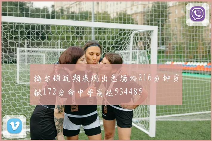 梅尔顿近期表现出色场均216分钟贡献172分命中率高达534485