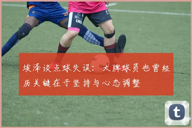 埃泽谈点球失误：大牌球员也曾经历关键在于坚持与心态调整