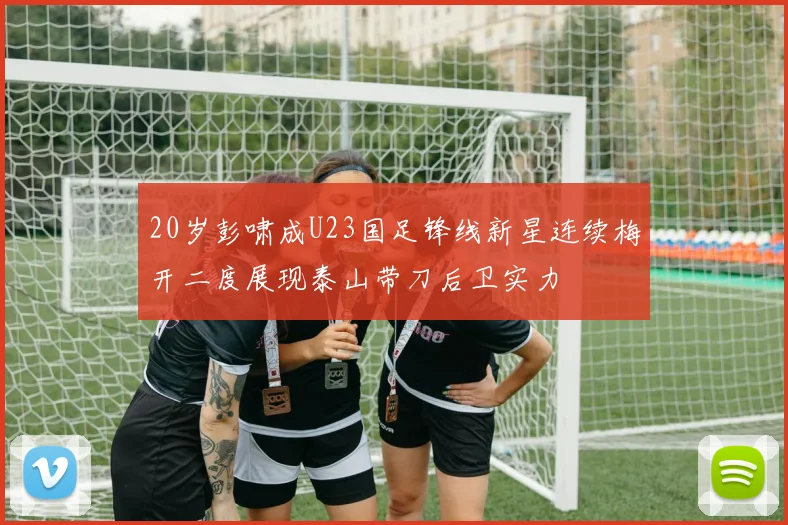 20岁彭啸成U23国足锋线新星连续梅开二度展现泰山带刀后卫实力