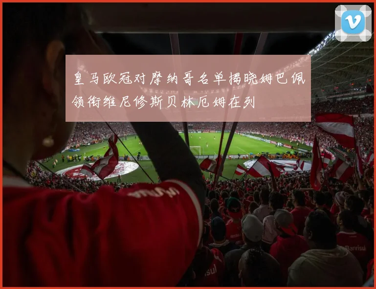 皇马欧冠对摩纳哥名单揭晓姆巴佩领衔维尼修斯贝林厄姆在列