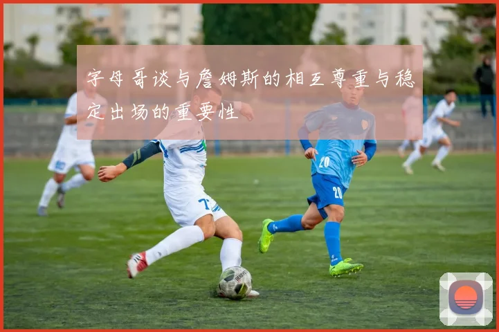 字母哥谈与詹姆斯的相互尊重与稳定出场的重要性