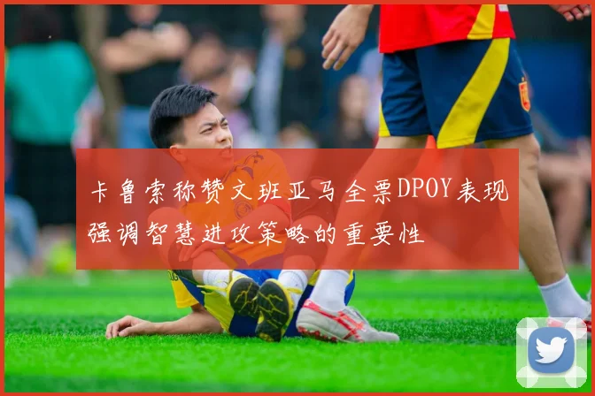 卡鲁索称赞文班亚马全票DPOY表现强调智慧进攻策略的重要性