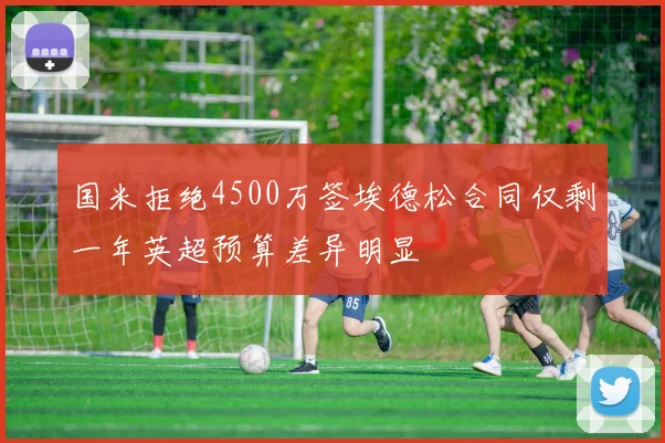 国米拒绝4500万签埃德松合同仅剩一年英超预算差异明显