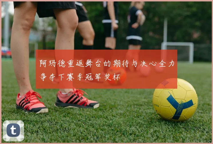 阿玛德重返舞台的期待与决心全力争夺下赛季冠军奖杯