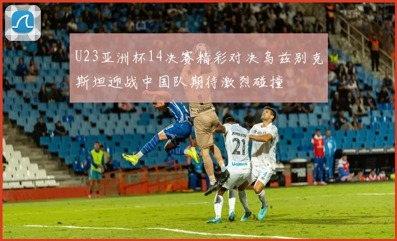 U23亚洲杯14决赛精彩对决乌兹别克斯坦迎战中国队期待激烈碰撞