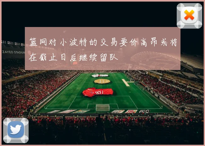 篮网对小波特的交易要价高昂或将在截止日后继续留队