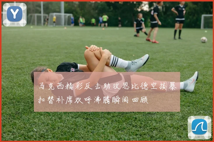 马克西精彩反击助攻恩比德空接暴扣替补席欢呼沸腾瞬间回顾